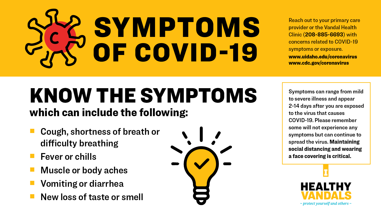 Know the symptoms of COVID-19, which can include the following: Cough, shortness of breath or difficulty breathing; Fever or chills; Muscle or body aches; Vomiting or diarrhea; New loss of taste or smell. Seek medical care immediately if someone has emergency warning signs of COVID-19: Trouble breathing; Persistent pain or pressure in the chest; New confusion; Inability to wake or stay awake; Bluish lips or face. Reach out to your primary care provider or the Vandal Health Clinic (208-885-6693) with concerns related to COVID-19 symptoms or exposure. www.uidaho.edu/coronavirus and www.cdc.gov/coronavirus. Symptoms can range from mild to severe illness and appear 2-14 days after you are exposed to the virus that causes COVID-19. Please remember some will not experience any symptoms but can continue to spread the virus. Maintaining social distancing and wearing a face covering is critical.