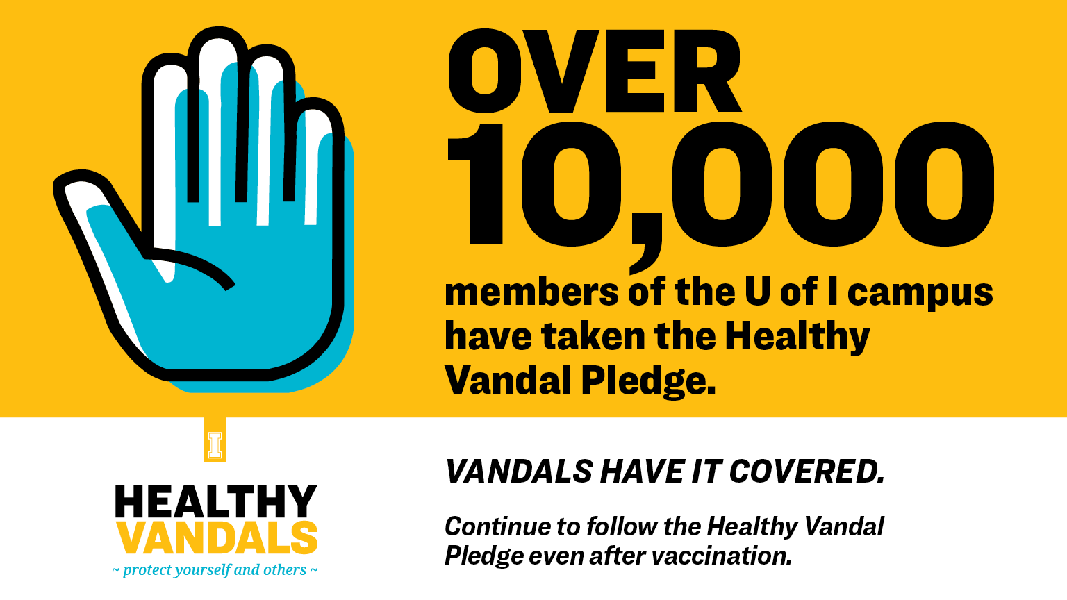 Over 10,000 members of the U of I campus have taken the Healthy Vandal Pledge. Vandals have it covered. Continue to follow the Healthy Vandal Pledge even after vaccination.