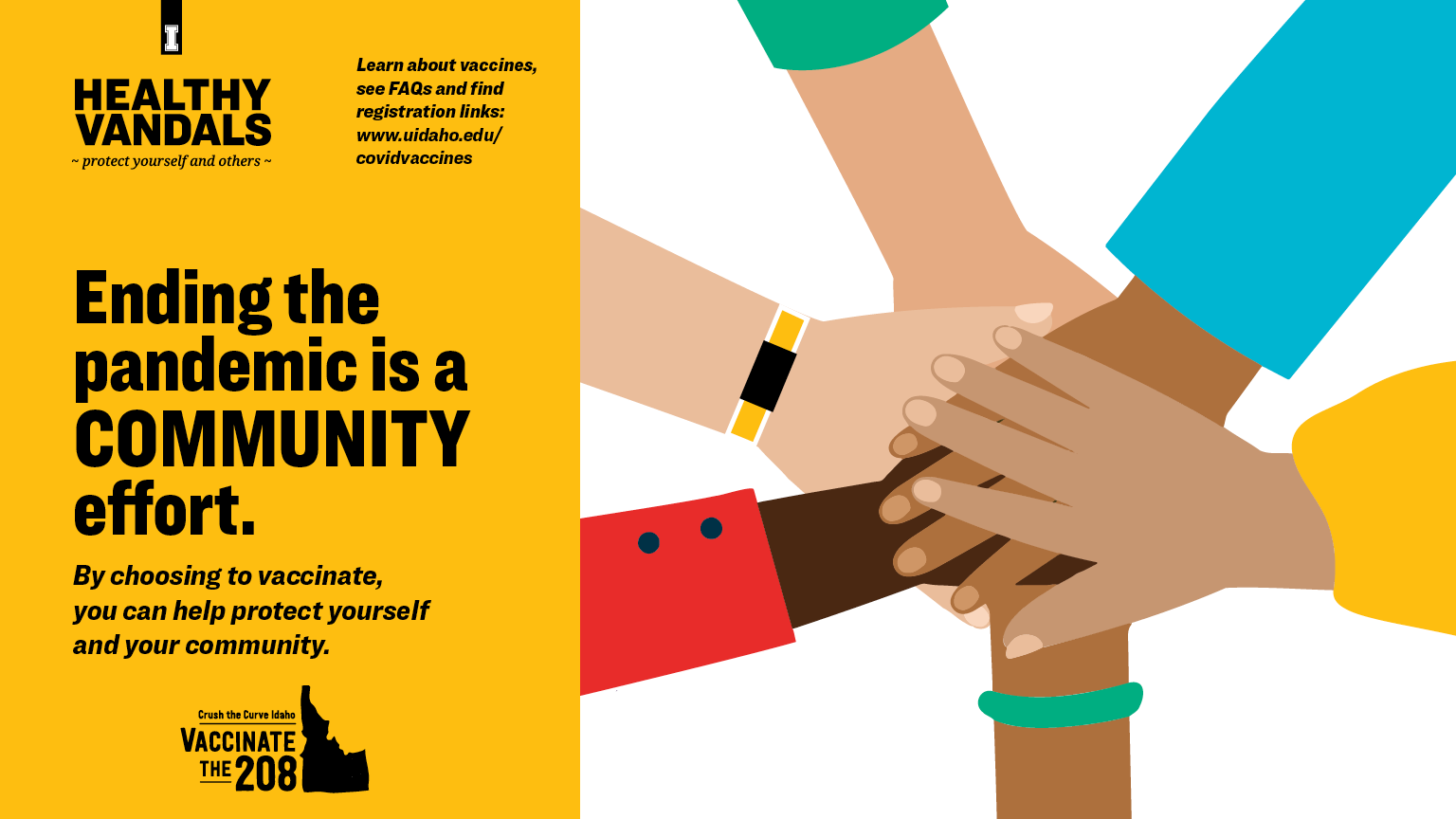 Ending the pandemic is a community effort. By choosing to vaccinate, you can help protect yourself and your community. Learn about vaccines, see FAQs and find registration links at uidaho.edu/covidvaccines