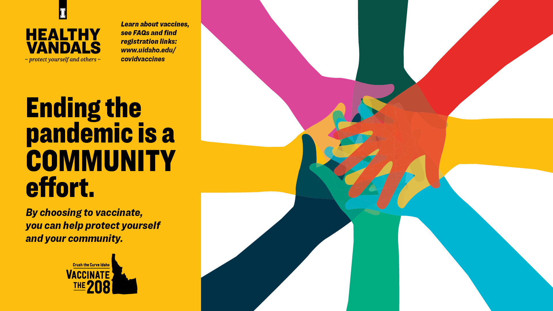 Ending the pandemic is a community effort. By choosing to vaccinate, you can help protect yourself and your community. Learn about vaccines, see FAQs and find registration links at uidaho.edu/covidvaccine