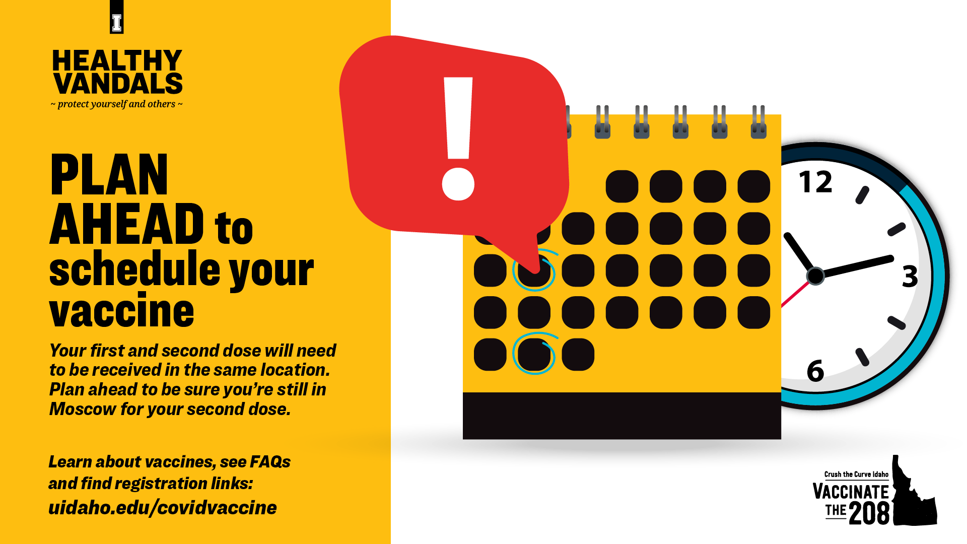 Plan ahead to schedule your vaccine. Your first and second dose will need to be received in the same location. Plan ahead to be sure you're still in Moscow for your second dose. Learn about vaccines, see FAQs and find registration links at uidaho.edu/covidvaccine
